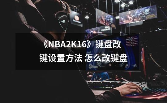 《NBA2K16》键盘改键设置方法 怎么改键盘-第1张-游戏资讯-龙启科技