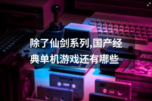 除了仙剑系列,国产经典单机游戏还有哪些-第1张-游戏资讯-龙启科技