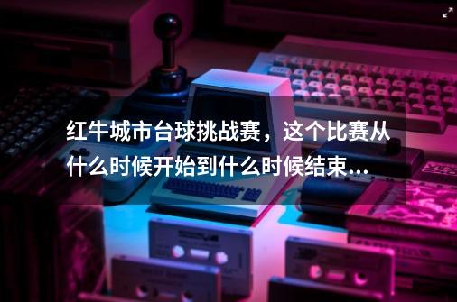 红牛城市台球挑战赛，这个比赛从什么时候开始到什么时候结束啊-第1张-游戏资讯-龙启科技