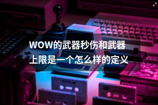 WOW的武器秒伤和武器上限是一个怎么样的定义-第1张-游戏资讯-龙启科技