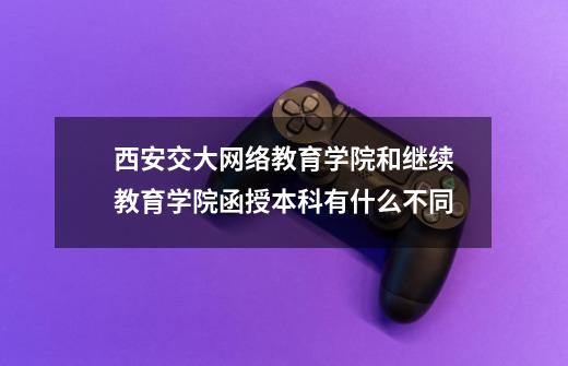 西安交大网络教育学院和继续教育学院函授本科有什么不同-第1张-游戏资讯-龙启科技