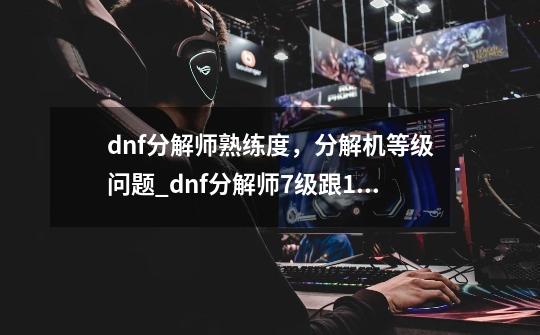 dnf分解师熟练度，分解机等级问题_dnf分解师7级跟11级区别-第1张-游戏资讯-龙启科技