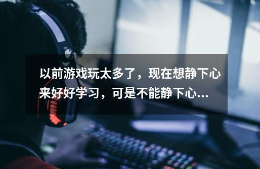 以前游戏玩太多了，现在想静下心来好好学习，可是不能静下心了，一直想着游戏里的事情-第1张-游戏资讯-龙启科技