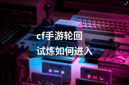 cf手游轮回试炼如何进入-第1张-游戏资讯-龙启科技