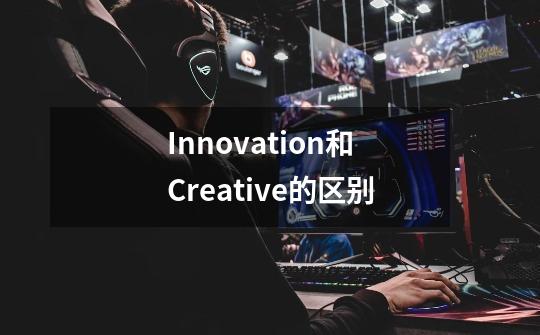 Innovation和Creative的区别-第1张-游戏资讯-龙启科技