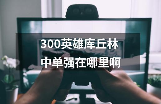 300英雄库丘林中单强在哪里啊-第1张-游戏资讯-龙启科技