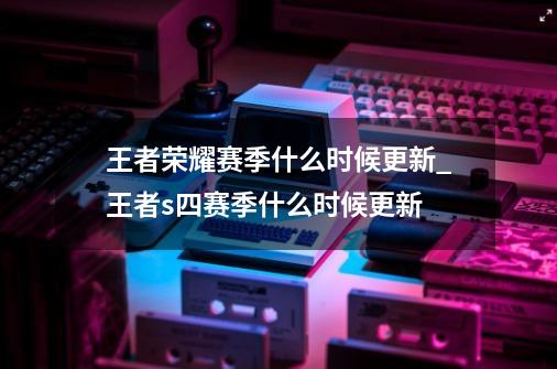 王者荣耀赛季什么时候更新_王者s四赛季什么时候更新-第1张-游戏资讯-龙启科技