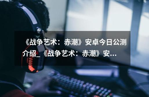 《战争艺术：赤潮》安卓今日公测介绍_《战争艺术：赤潮》安卓今日公测是什么-第1张-游戏资讯-龙启科技