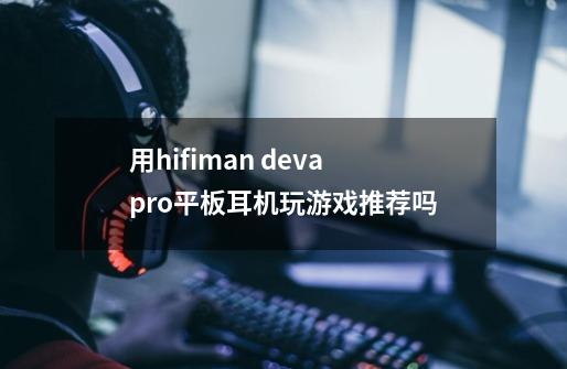 用hifiman deva pro平板耳机玩游戏推荐吗-第1张-游戏资讯-龙启科技