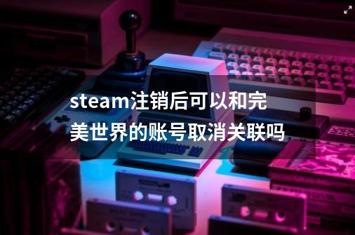 steam注销后可以和完美世界的账号取消关联吗-第1张-游戏资讯-龙启科技