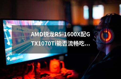 AMD锐龙R5-1600X配GTX1070Ti能否流畅吃鸡-第1张-游戏资讯-龙启科技