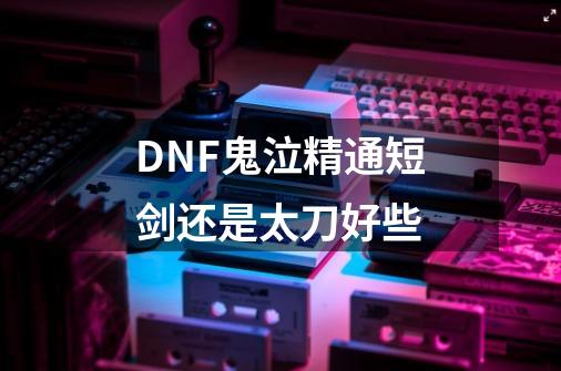 DNF鬼泣精通短剑还是太刀好些-第1张-游戏资讯-龙启科技