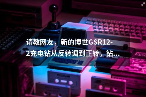 请教网友，新的博世GSR12-2充电钻从反转调到正转，钻螺丝会有疙瘩一声-第1张-游戏资讯-龙启科技