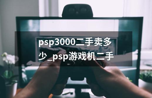 psp3000二手卖多少_psp游戏机二手-第1张-游戏资讯-龙启科技