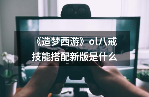 《造梦西游》ol八戒技能搭配新版是什么-第1张-游戏资讯-龙启科技