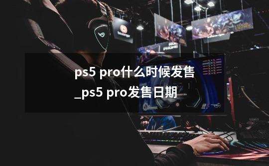 ps5 pro什么时候发售_ps5 pro发售日期-第1张-游戏资讯-龙启科技