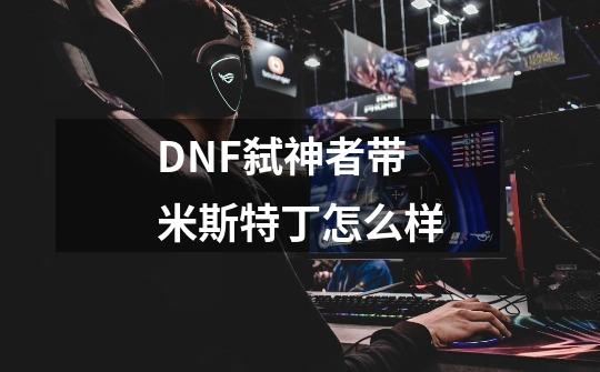 DNF弑神者带米斯特丁怎么样-第1张-游戏资讯-龙启科技