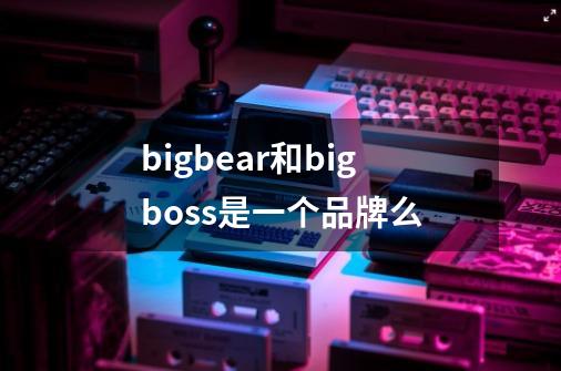 bigbear和bigboss是一个品牌么-第1张-游戏资讯-龙启科技