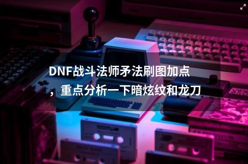 DNF战斗法师矛法刷图加点，重点分析一下暗炫纹和龙刀-第1张-游戏资讯-龙启科技