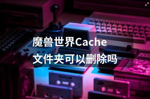 魔兽世界Cache文件夹可以删除吗-第1张-游戏资讯-龙启科技