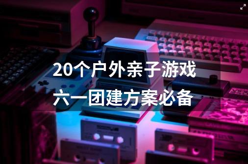 20个户外亲子游戏六一团建方案必备-第1张-游戏资讯-龙启科技