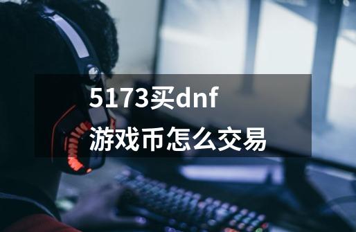 5173买dnf游戏币怎么交易-第1张-游戏资讯-龙启科技