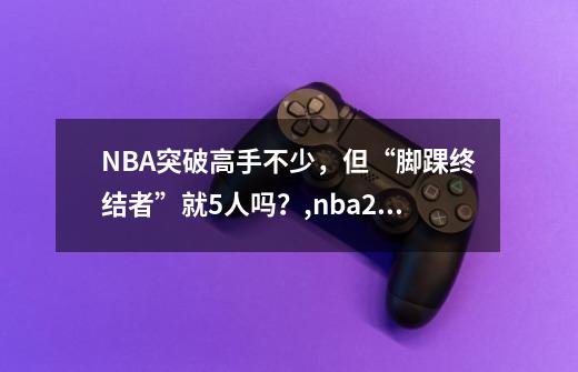 NBA突破高手不少，但“脚踝终结者”就5人吗？,nba2kol2脚踝终结者怎么触发-第1张-游戏资讯-龙启科技