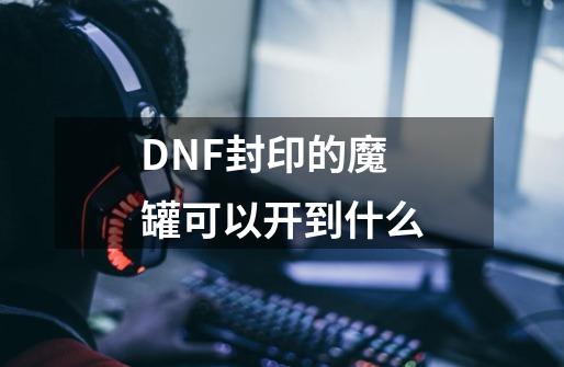 DNF封印的魔罐可以开到什么-第1张-游戏资讯-龙启科技