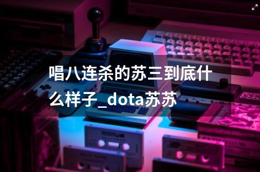 唱八连杀的苏三到底什么样子?_dota苏苏-第1张-游戏资讯-龙启科技