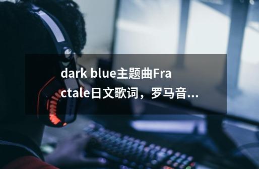 dark blue主题曲Fractale日文歌词，罗马音，中文翻译，简谱，答案若好可追加分数-第1张-游戏资讯-龙启科技