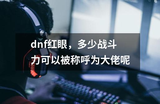 dnf红眼，多少战斗力可以被称呼为大佬呢-第1张-游戏资讯-龙启科技