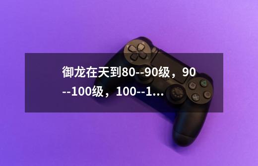 御龙在天到80--90级，90--100级，100--110级一般要多少天升级_御龙在天90破封升级攻略-第1张-游戏资讯-龙启科技