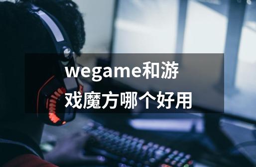 wegame和游戏魔方哪个好用-第1张-游戏资讯-龙启科技