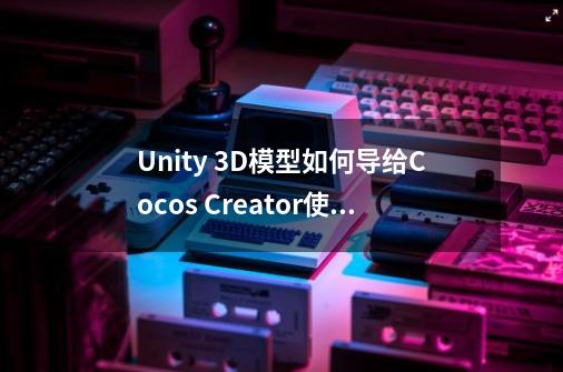 Unity 3D模型如何导给Cocos Creator使用-第1张-游戏资讯-龙启科技