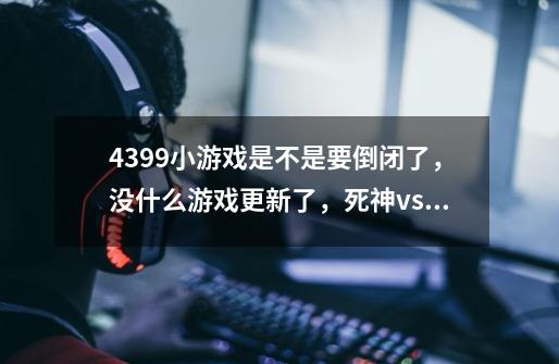 4399小游戏是不是要倒闭了，没什么游戏更新了，死神vs火影，幻想文章都差不多半年没更新-第1张-游戏资讯-龙启科技