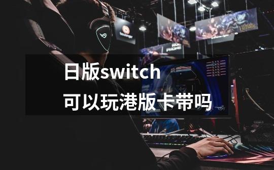 日版switch可以玩港版卡带吗-第1张-游戏资讯-龙启科技