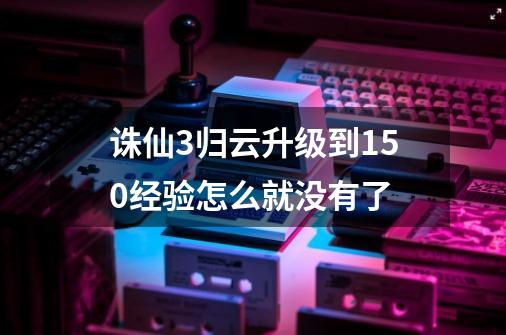 诛仙3归云升级到150经验怎么就没有了-第1张-游戏资讯-龙启科技