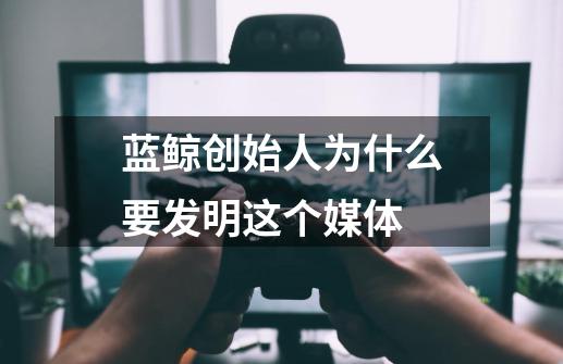 蓝鲸创始人为什么要发明这个媒体-第1张-游戏资讯-龙启科技