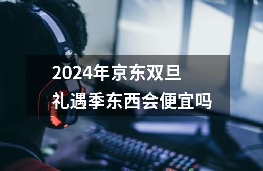 2024年京东双旦礼遇季东西会便宜吗-第1张-游戏资讯-龙启科技