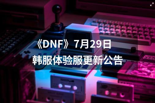 《DNF》7月29日韩服体验服更新公告-第1张-游戏资讯-龙启科技