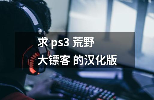 求 ps3 荒野大镖客 的汉化版-第1张-游戏资讯-龙启科技