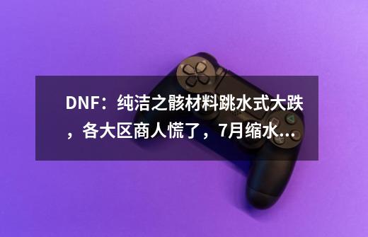 DNF：纯洁之骸材料跳水式大跌，各大区商人慌了，7月缩水三倍-第1张-游戏资讯-龙启科技