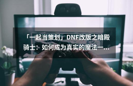 「一起当策划」DNF改版之暗殿骑士：如何成为真实的魔法一姐-第1张-游戏资讯-龙启科技