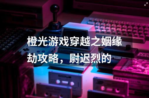 橙光游戏穿越之姻缘劫攻略，尉迟烈的-第1张-游戏资讯-龙启科技