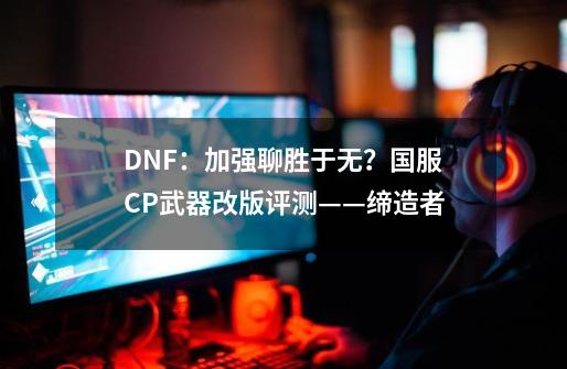 DNF：加强聊胜于无？国服CP武器改版评测——缔造者-第1张-游戏资讯-龙启科技