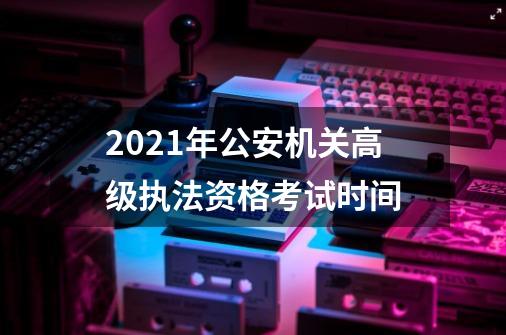 2021年公安机关高级执法资格考试时间-第1张-游戏资讯-龙启科技